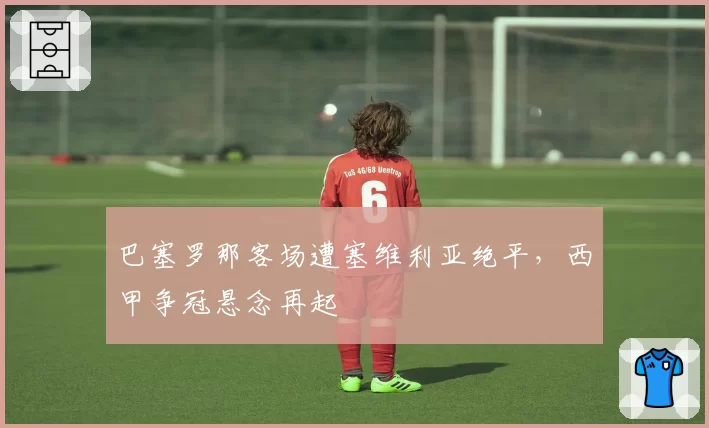 巴塞罗那客场遭塞维利亚绝平，西甲争冠悬念再起