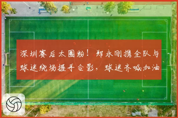 深圳赛后太圈粉!郑永刚携全队与球迷绕场握手合影,球迷齐喊加油