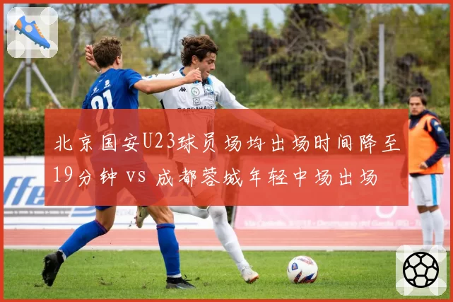 北京国安U23球员场均出场时间降至19分钟 vs 成都蓉城年轻中场出场时间激增:青训路径两极分化