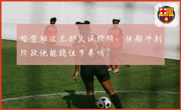 哈登助攻王却失误频频，快船冲刺阶段他能稳住节奏吗？