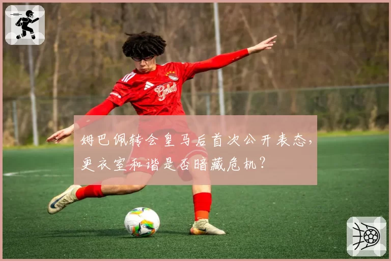 姆巴佩转会皇马后首次公开表态，更衣室和谐是否暗藏危机？