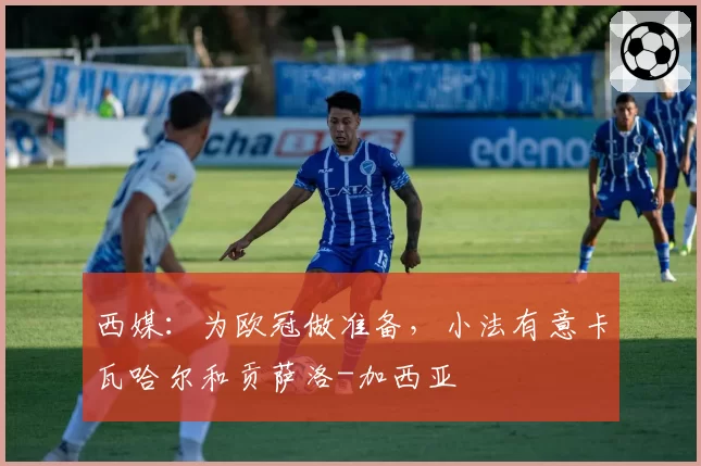 西媒：为欧冠做准备，小法有意卡瓦哈尔和贡萨洛-加西亚