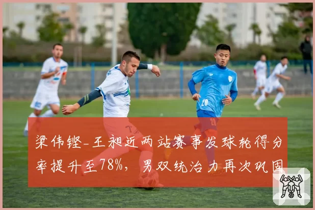 梁伟铿_王昶近两站赛事发球轮得分率提升至78%，男双统治力再次巩固
