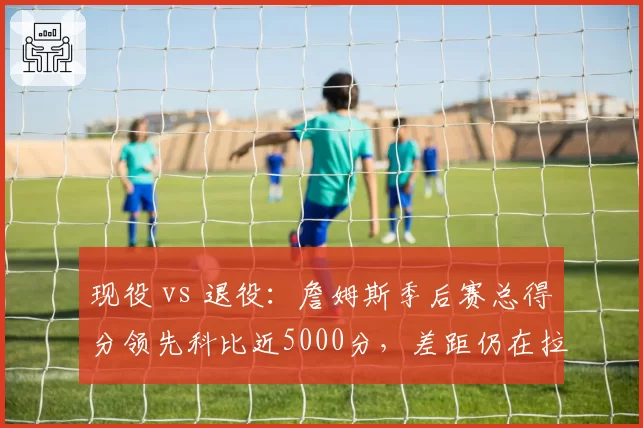 现役 vs 退役：詹姆斯季后赛总得分领先科比近5000分，差距仍在拉大