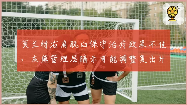 莫兰特右肩脱臼保守治疗效果不佳,灰熊管理层暗示可能调整复出计划