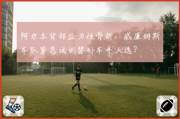 阿尔本背部应力性骨折，威廉姆斯车队紧急试训替补车手人选？