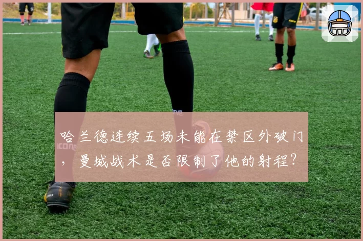 哈兰德连续五场未能在禁区外破门，曼城战术是否限制了他的射程？