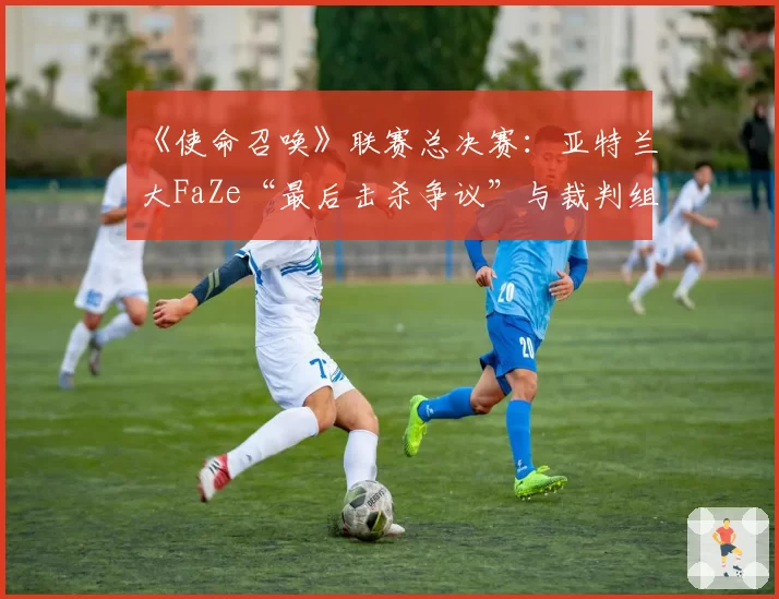 《使命召唤》联赛总决赛:亚特兰大FaZe“最后击杀争议”与裁判组多频道语音复核记录