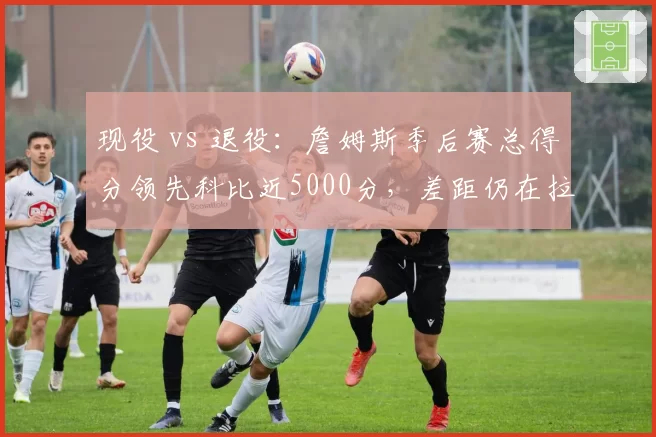 现役 vs 退役：詹姆斯季后赛总得分领先科比近5000分，差距仍在拉大
