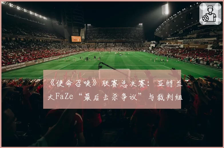 《使命召唤》联赛总决赛:亚特兰大FaZe“最后击杀争议”与裁判组多频道语音复核记录