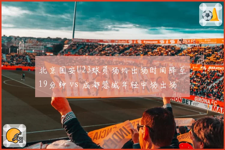 北京国安U23球员场均出场时间降至19分钟 vs 成都蓉城年轻中场出场时间激增:青训路径两极分化