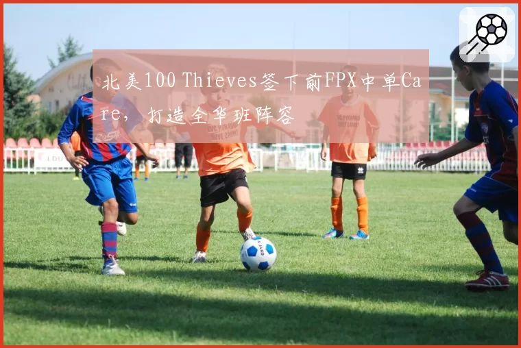 北美100 Thieves签下前FPX中单Care,打造全华班阵容