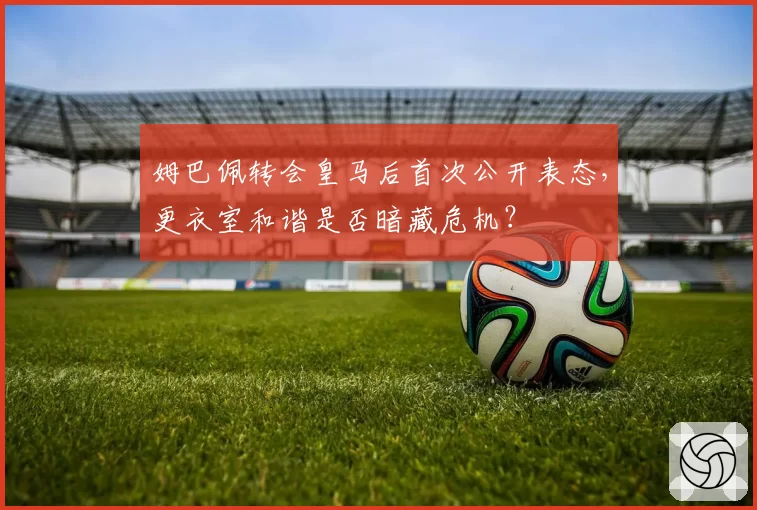 姆巴佩转会皇马后首次公开表态，更衣室和谐是否暗藏危机？