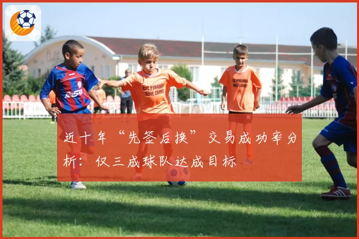 近十年“先签后换”交易成功率分析:仅三成球队达成目标