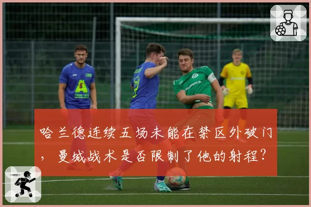 哈兰德连续五场未能在禁区外破门，曼城战术是否限制了他的射程？