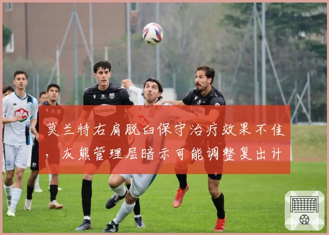 莫兰特右肩脱臼保守治疗效果不佳,灰熊管理层暗示可能调整复出计划
