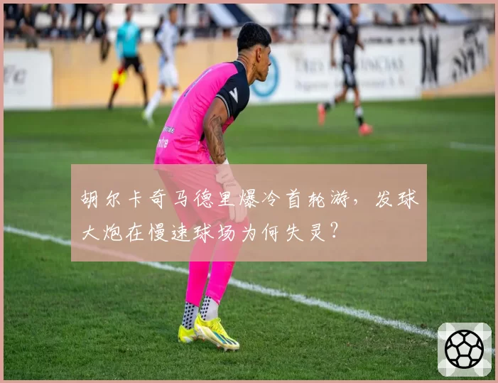 胡尔卡奇马德里爆冷首轮游，发球大炮在慢速球场为何失灵？