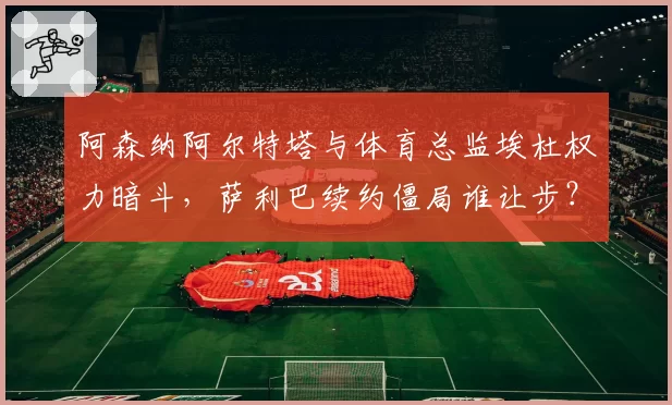阿森纳阿尔特塔与体育总监埃杜权力暗斗，萨利巴续约僵局谁让步？