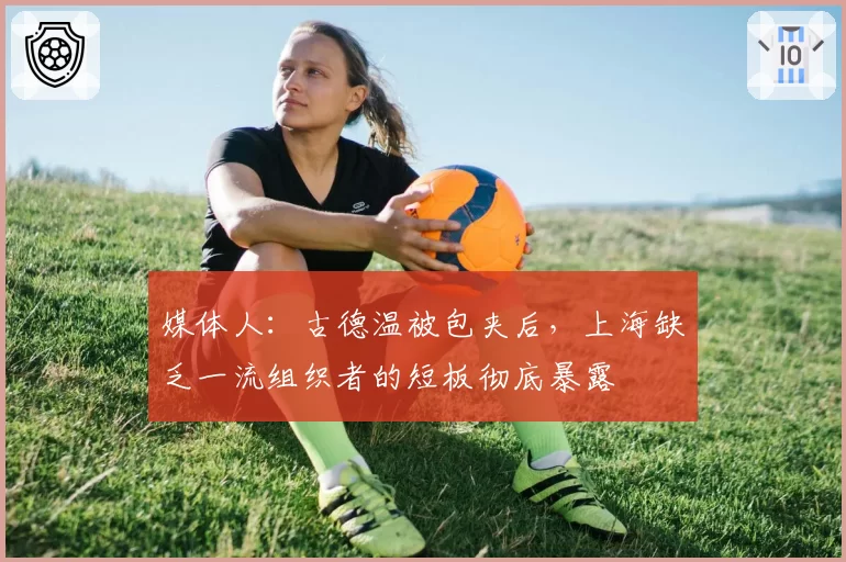 媒体人：古德温被包夹后，上海缺乏一流组织者的短板彻底暴露