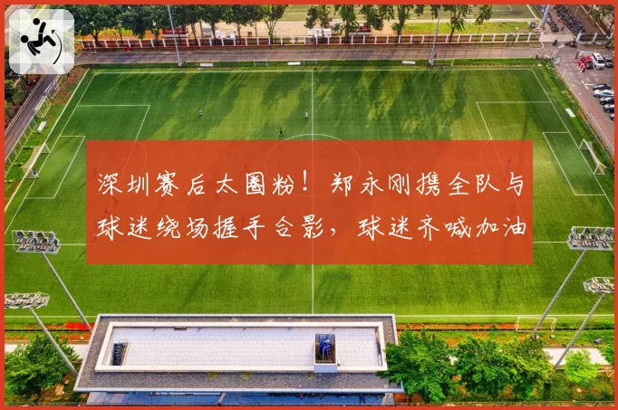 深圳赛后太圈粉！郑永刚携全队与球迷绕场握手合影，球迷齐喊加油