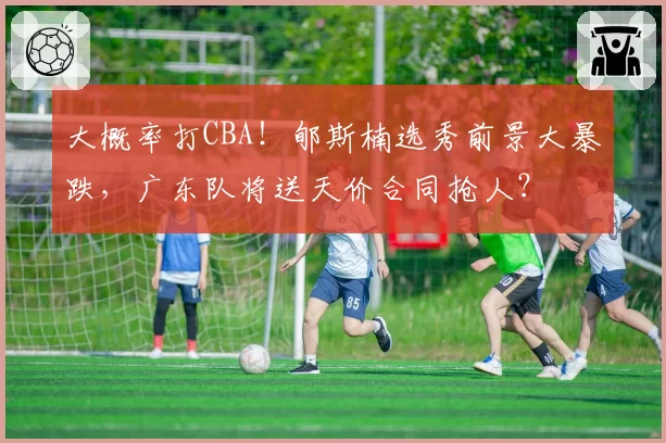 大概率打CBA!郇斯楠选秀前景大暴跌,广东队将送天价合同抢人?