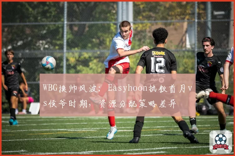 WBG换帅风波:Easyhoon执教首月vs侯爷时期,资源分配策略差异