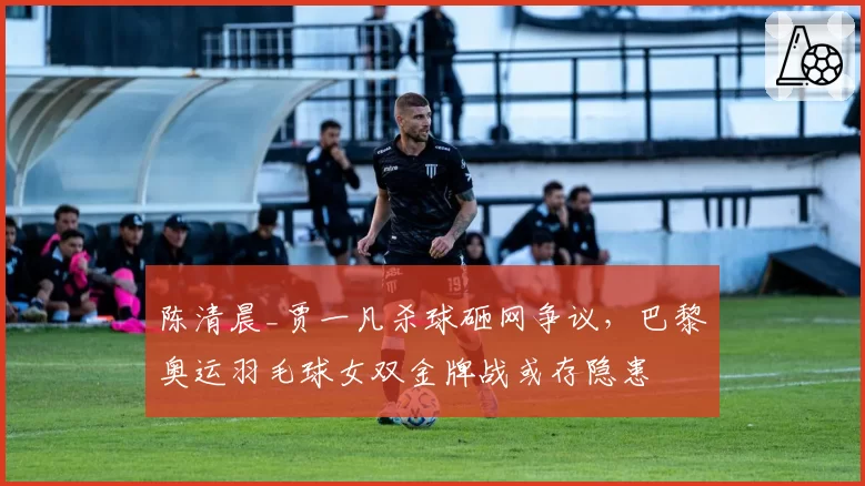 陈清晨_贾一凡杀球砸网争议，巴黎奥运羽毛球女双金牌战或存隐患